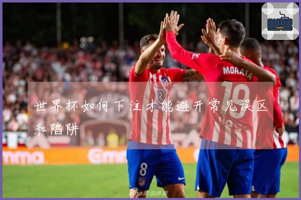 世界杯如何下注才能避开常见误区和陷阱